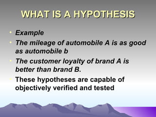 WHAT IS A HYPOTHESIS Example  The mileage of automobile A is as good as automobile b The customer loyalty of brand A is better than brand B. These hypotheses are capable of objectively verified and tested   