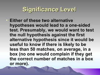 Significance Level   Either of these two alternative hypotheses would lead to a one-sided test. Presumably, we would want to test the null hypothesis against the first alternative hypothesis since it would be useful to know if there is likely to be less than 50 matches, on average, in a box (no one would complain if they get the correct number of matches in a box or more).   