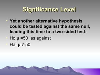 Significance Level   Yet another alternative hypothesis could be tested against the same null, leading this time to a two-sided test:   Ho: µ  =50  as against Ha:  µ ≠  50  