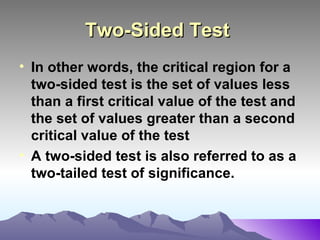 Two-Sided Test   In other words, the critical region for a two-sided test is the set of values less than a first critical value of the test and the set of values greater than a second critical value of the test  A two-sided test is also referred to as a two-tailed test of significance.   