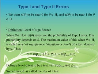 Type I and Type II Errors
• We want π(θ) to be near 0 for θ ∈ H0, and π(θ) to be near 1 for θ
∈ H1.


• Definition: Level of significance
When θ ∈ H0 α, π(θ) gives you the probability of Type I error. This
probability depends on θ. The maximum value of this when θ ∈ H0
is called level of significance (significance level) of a test, denoted
by α. Thus,
                 α = supθ ∈ H0 P[X ∈ R|H0] = supθ ∈ H0 π(θ)

Define a level α test to be a test with supθ ∈ H0 π(θ) ≤ α.
Sometimes, α. is called the size of a test.
 