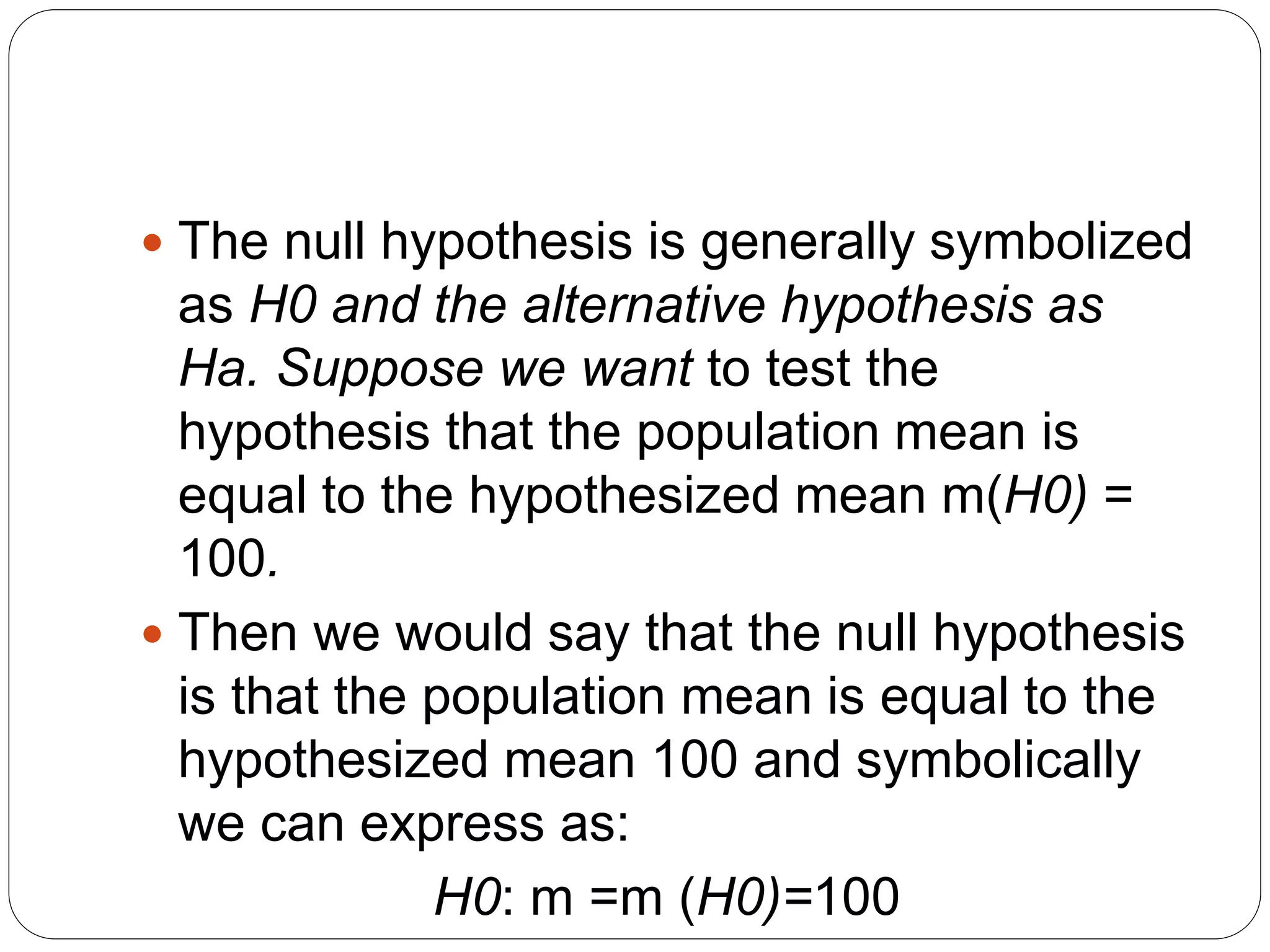  The null hypothesis is generally symbolized
as H0 and the alternative hypothesis as
Ha. Suppose we want to test the
hypothesis that the population mean is
equal to the hypothesized mean m(H0) =
100.
 Then we would say that the null hypothesis
is that the population mean is equal to the
hypothesized mean 100 and symbolically
we can express as:
H0: m =m (H0)=100
 