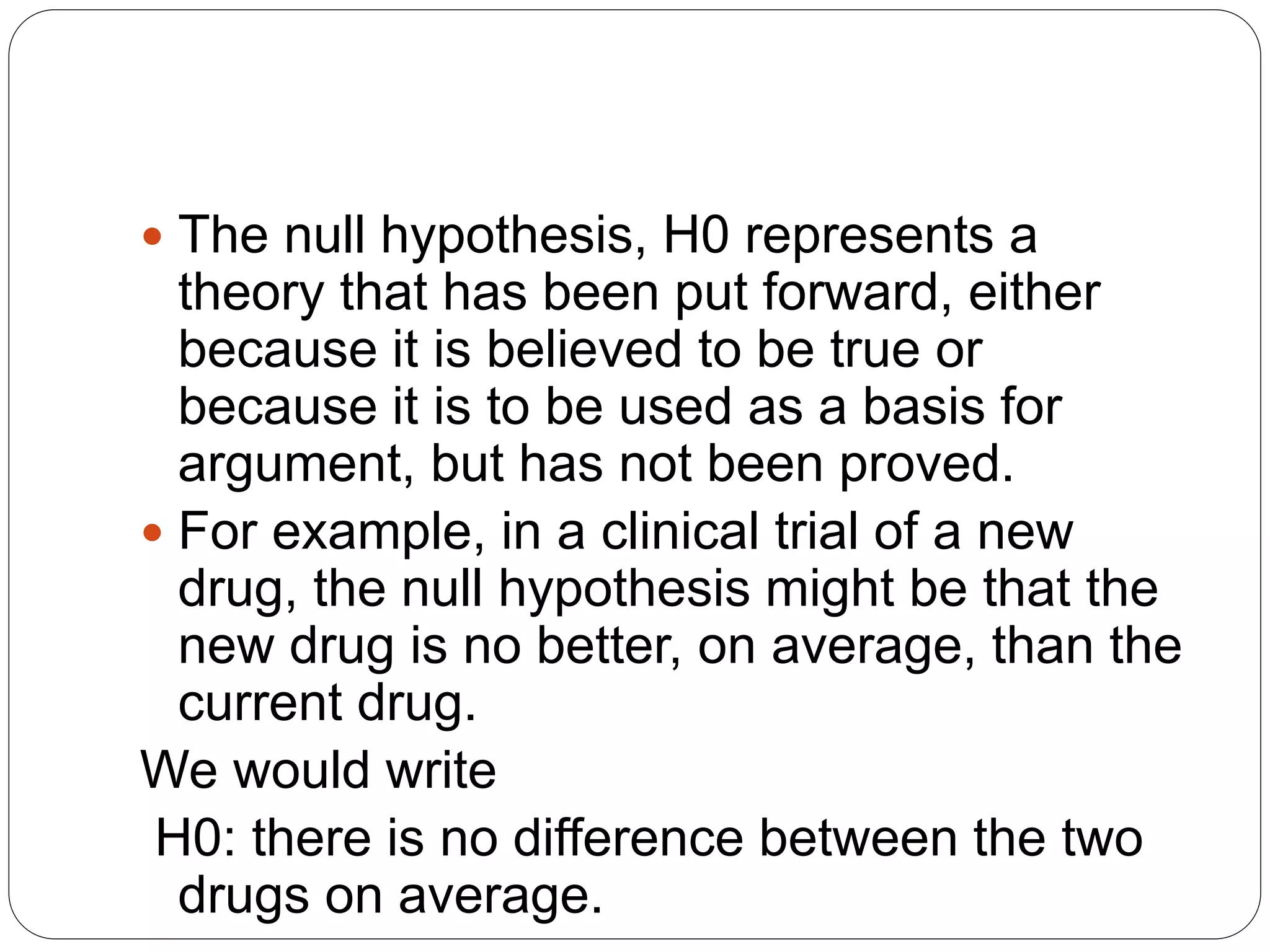  The null hypothesis, H0 represents a
theory that has been put forward, either
because it is believed to be true or
because it is to be used as a basis for
argument, but has not been proved.
 For example, in a clinical trial of a new
drug, the null hypothesis might be that the
new drug is no better, on average, than the
current drug.
We would write
H0: there is no difference between the two
drugs on average.
 