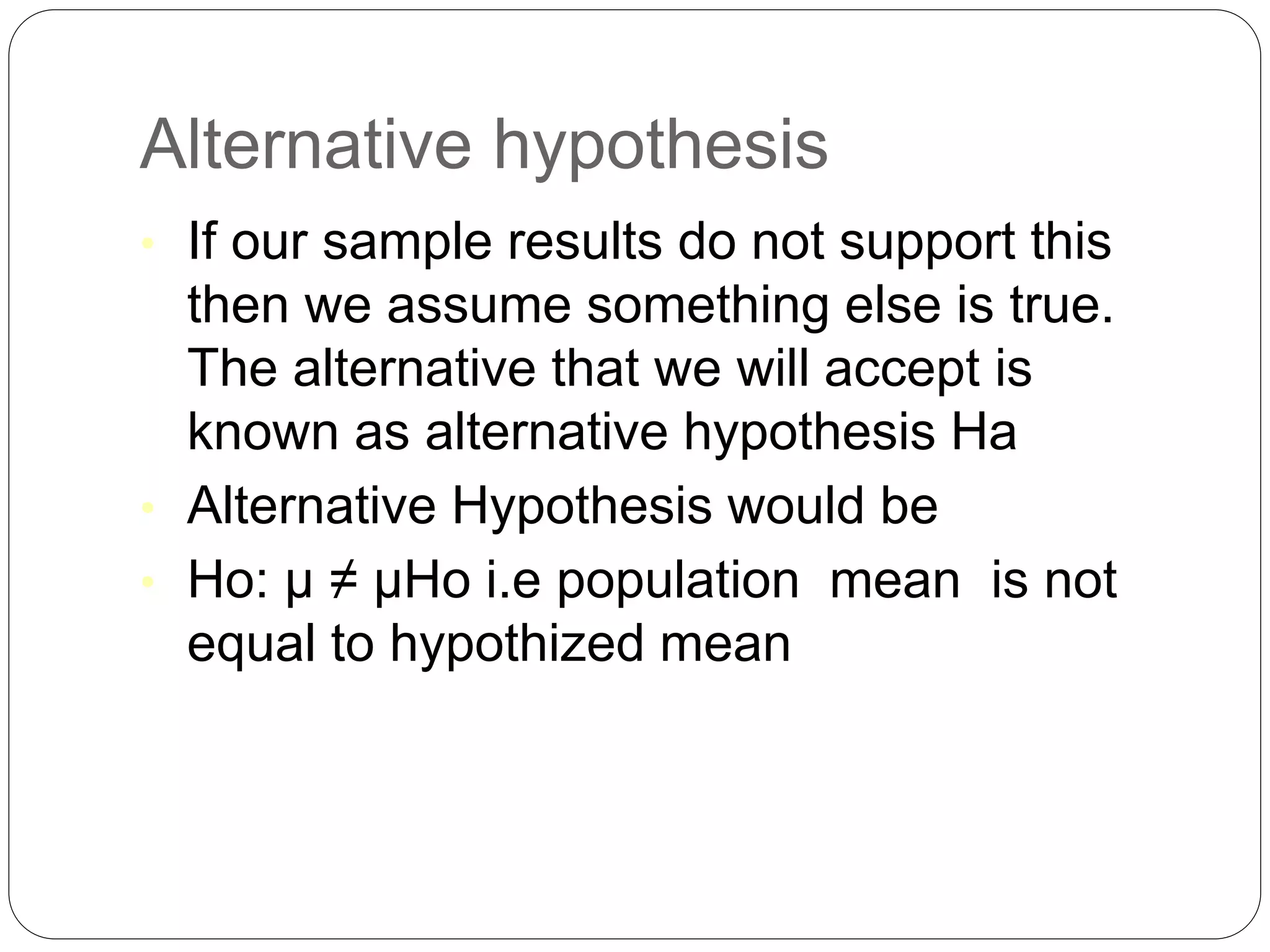 Alternative hypothesis
• If our sample results do not support this
then we assume something else is true.
The alternative that we will accept is
known as alternative hypothesis Ha
• Alternative Hypothesis would be
• Ho: µ ≠ µHo i.e population mean is not
equal to hypothized mean
 
