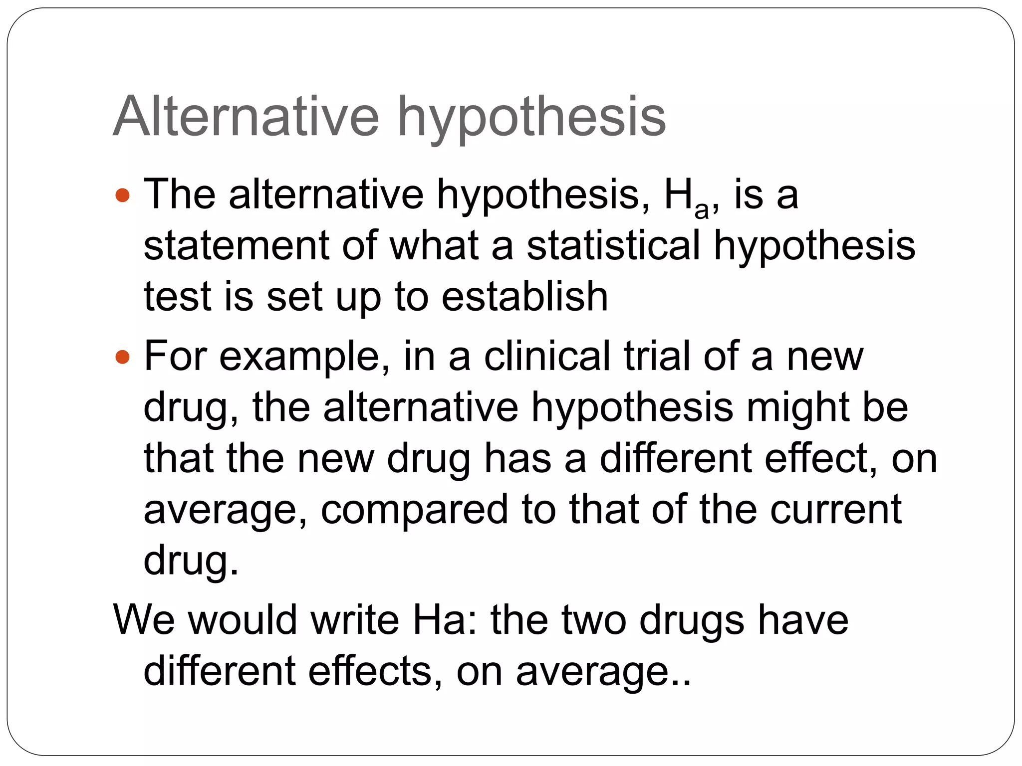 Alternative hypothesis
 The alternative hypothesis, Ha, is a
statement of what a statistical hypothesis
test is set up to establish
 For example, in a clinical trial of a new
drug, the alternative hypothesis might be
that the new drug has a different effect, on
average, compared to that of the current
drug.
We would write Ha: the two drugs have
different effects, on average..
 