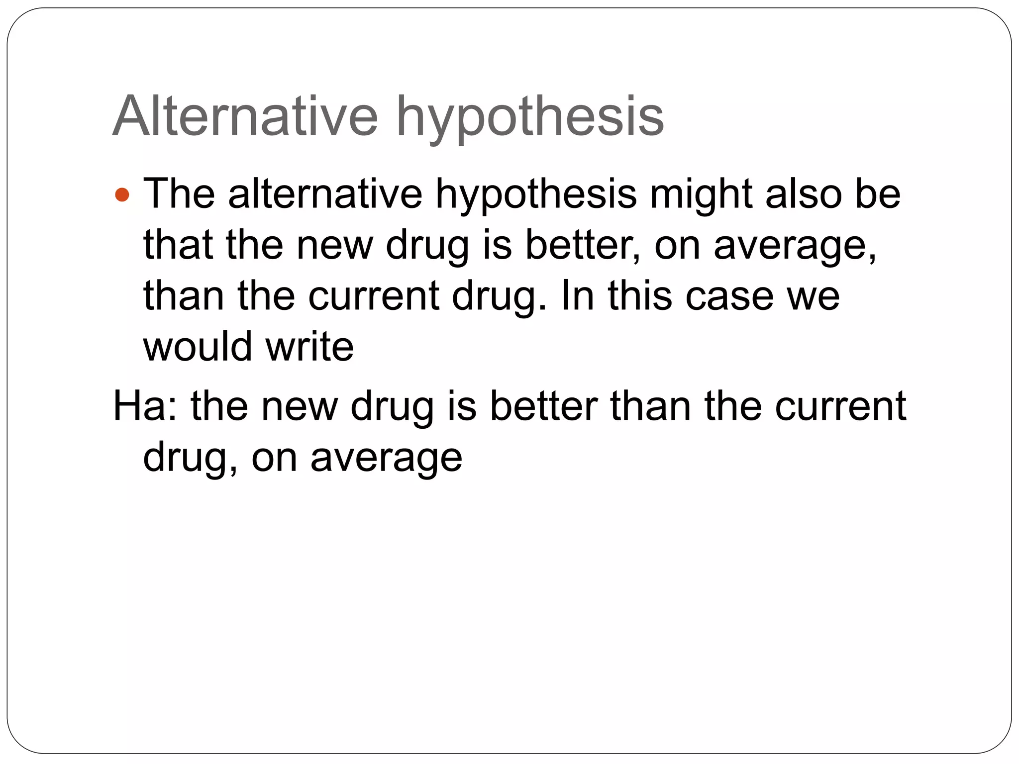 Alternative hypothesis
 The alternative hypothesis might also be
that the new drug is better, on average,
than the current drug. In this case we
would write
Ha: the new drug is better than the current
drug, on average
 