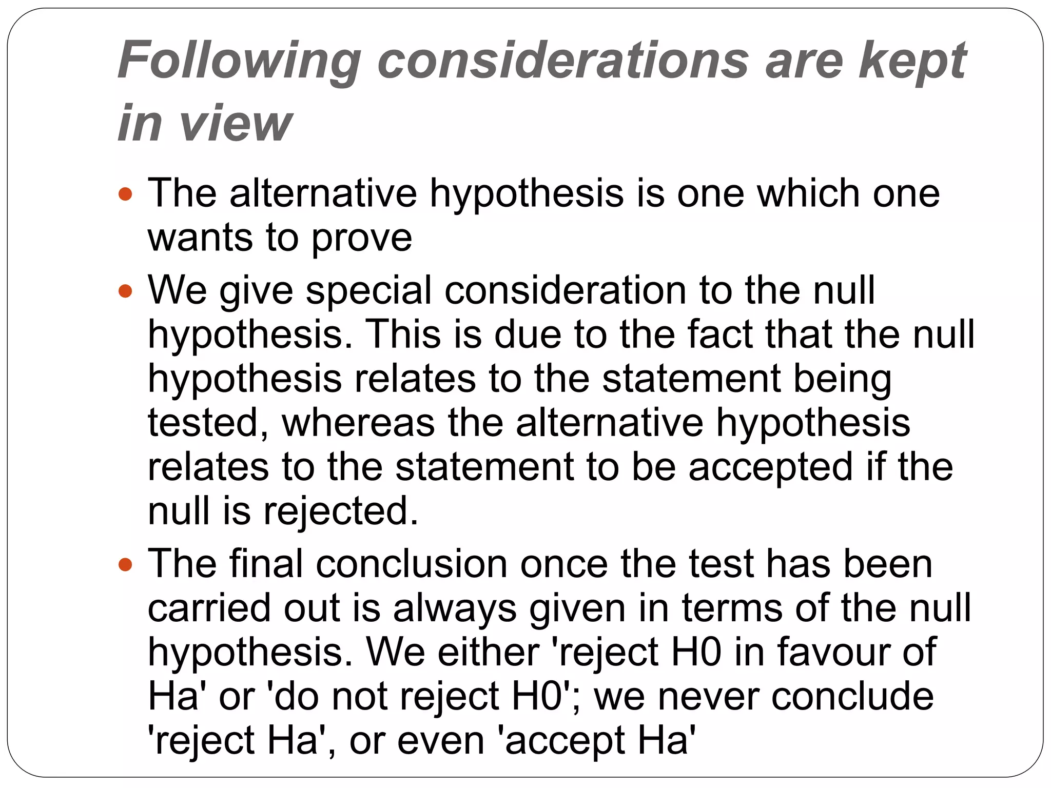 Following considerations are kept
in view
 The alternative hypothesis is one which one
wants to prove
 We give special consideration to the null
hypothesis. This is due to the fact that the null
hypothesis relates to the statement being
tested, whereas the alternative hypothesis
relates to the statement to be accepted if the
null is rejected.
 The final conclusion once the test has been
carried out is always given in terms of the null
hypothesis. We either 'reject H0 in favour of
Ha' or 'do not reject H0'; we never conclude
'reject Ha', or even 'accept Ha'
 
