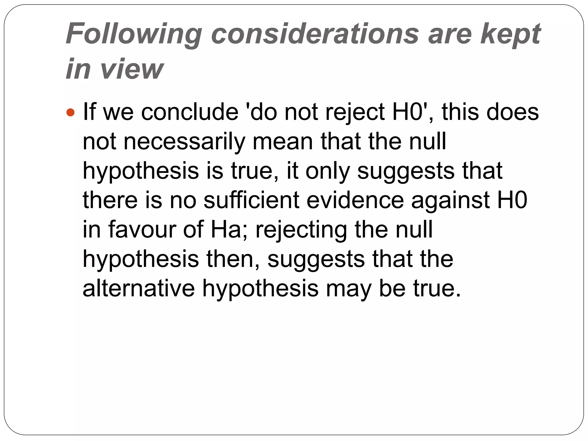 Following considerations are kept
in view
 If we conclude 'do not reject H0', this does
not necessarily mean that the null
hypothesis is true, it only suggests that
there is no sufficient evidence against H0
in favour of Ha; rejecting the null
hypothesis then, suggests that the
alternative hypothesis may be true.
 