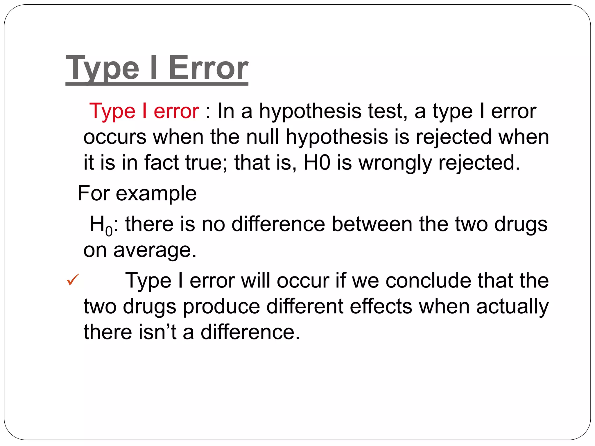 Type I Error
Type I error : In a hypothesis test, a type I error
occurs when the null hypothesis is rejected when
it is in fact true; that is, H0 is wrongly rejected.
For example
H0: there is no difference between the two drugs
on average.
 Type I error will occur if we conclude that the
two drugs produce different effects when actually
there isn’t a difference.
 