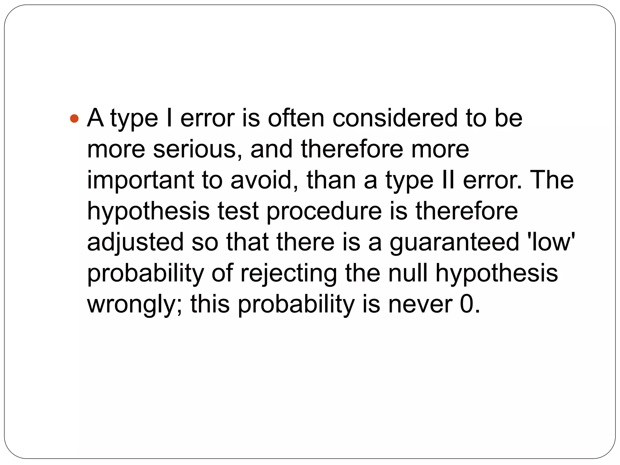  A type I error is often considered to be
more serious, and therefore more
important to avoid, than a type II error. The
hypothesis test procedure is therefore
adjusted so that there is a guaranteed 'low'
probability of rejecting the null hypothesis
wrongly; this probability is never 0.
 