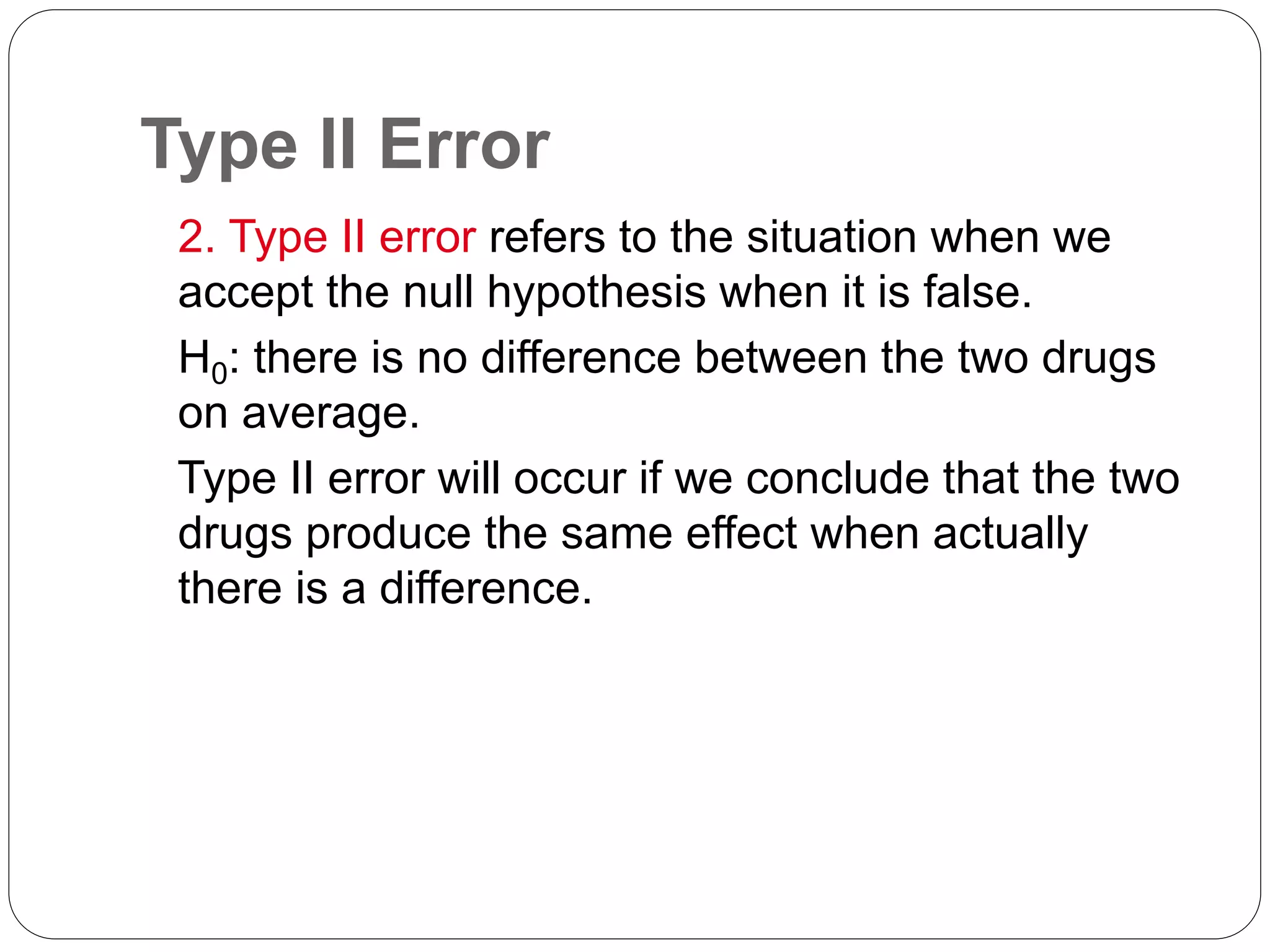 Type II Error
2. Type II error refers to the situation when we
accept the null hypothesis when it is false.
H0: there is no difference between the two drugs
on average.
Type II error will occur if we conclude that the two
drugs produce the same effect when actually
there is a difference.
 