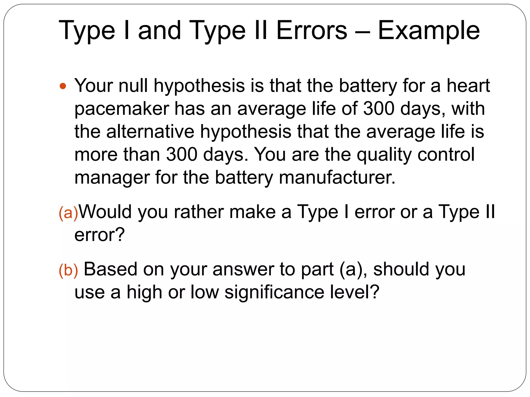Type I and Type II Errors – Example
 Your null hypothesis is that the battery for a heart
pacemaker has an average life of 300 days, with
the alternative hypothesis that the average life is
more than 300 days. You are the quality control
manager for the battery manufacturer.
(a)Would you rather make a Type I error or a Type II
error?
(b) Based on your answer to part (a), should you
use a high or low significance level?
 