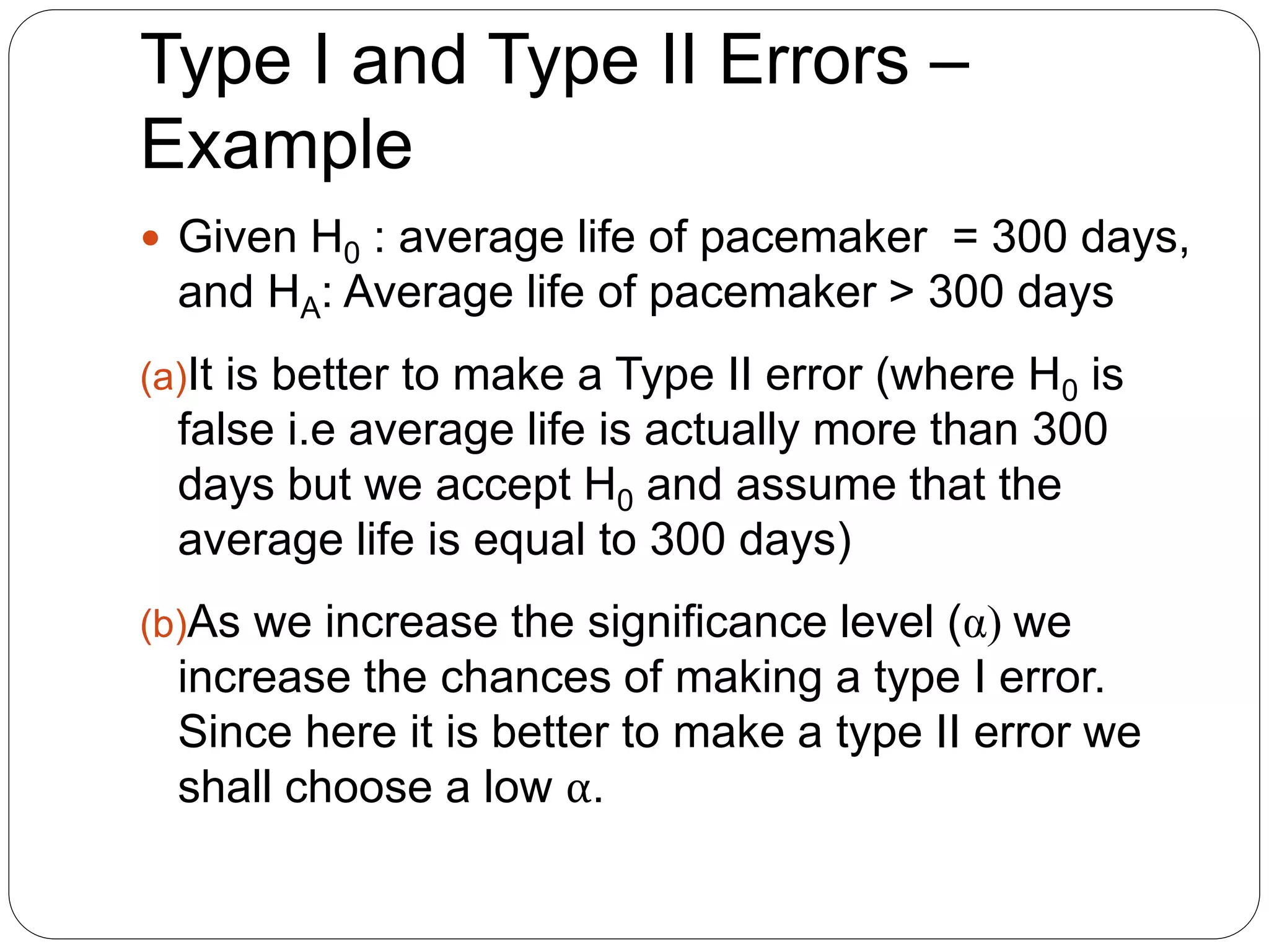 Type I and Type II Errors –
Example
 Given H0 : average life of pacemaker = 300 days,
and HA: Average life of pacemaker > 300 days
(a)It is better to make a Type II error (where H0 is
false i.e average life is actually more than 300
days but we accept H0 and assume that the
average life is equal to 300 days)
(b)As we increase the significance level (α) we
increase the chances of making a type I error.
Since here it is better to make a type II error we
shall choose a low α.
 