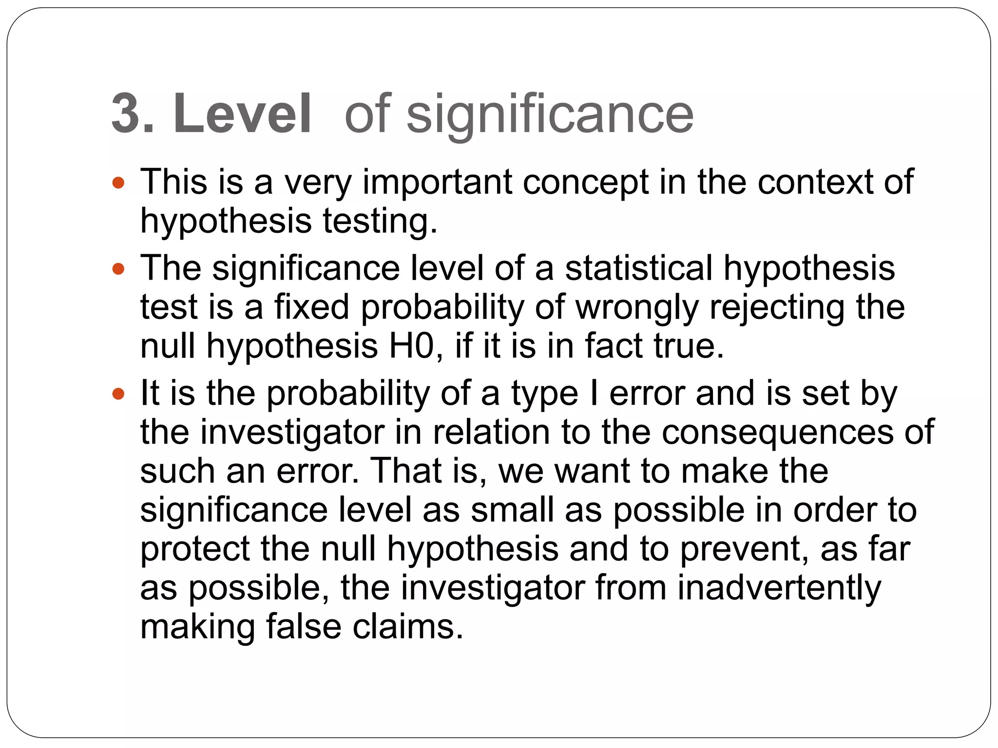 3. Level of significance
 This is a very important concept in the context of
hypothesis testing.
 The significance level of a statistical hypothesis
test is a fixed probability of wrongly rejecting the
null hypothesis H0, if it is in fact true.
 It is the probability of a type I error and is set by
the investigator in relation to the consequences of
such an error. That is, we want to make the
significance level as small as possible in order to
protect the null hypothesis and to prevent, as far
as possible, the investigator from inadvertently
making false claims.
 