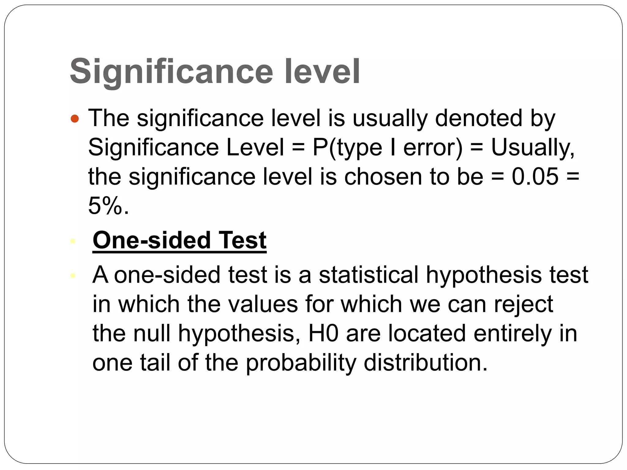 Significance level
 The significance level is usually denoted by
Significance Level = P(type I error) = Usually,
the significance level is chosen to be = 0.05 =
5%.
• One-sided Test
• A one-sided test is a statistical hypothesis test
in which the values for which we can reject
the null hypothesis, H0 are located entirely in
one tail of the probability distribution.
 