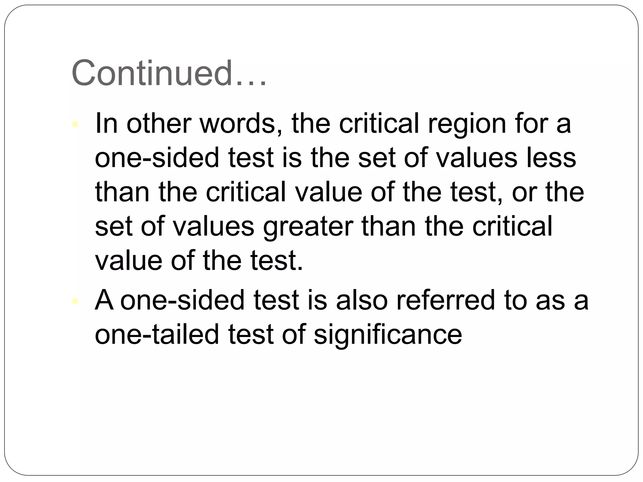 Continued…
• In other words, the critical region for a
one-sided test is the set of values less
than the critical value of the test, or the
set of values greater than the critical
value of the test.
• A one-sided test is also referred to as a
one-tailed test of significance
 