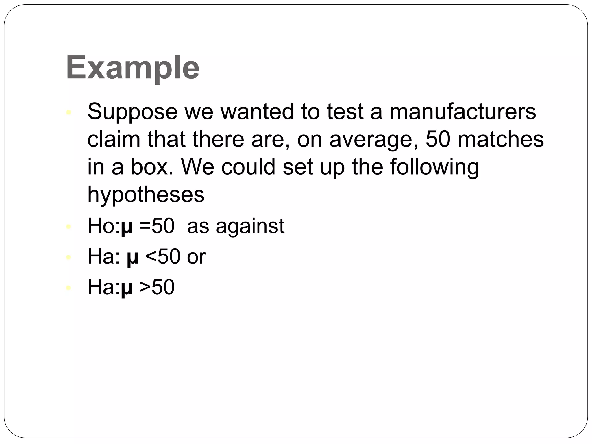 Example
• Suppose we wanted to test a manufacturers
claim that there are, on average, 50 matches
in a box. We could set up the following
hypotheses
• Ho:µ =50 as against
• Ha: µ <50 or
• Ha:µ >50
 