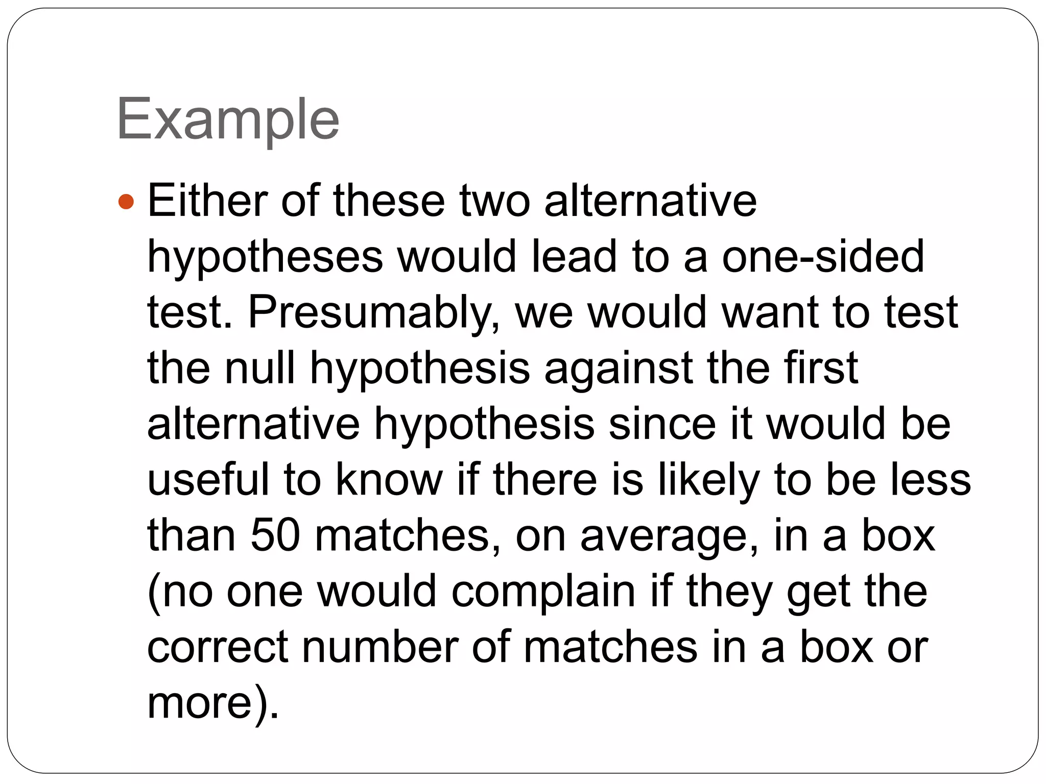 Example
 Either of these two alternative
hypotheses would lead to a one-sided
test. Presumably, we would want to test
the null hypothesis against the first
alternative hypothesis since it would be
useful to know if there is likely to be less
than 50 matches, on average, in a box
(no one would complain if they get the
correct number of matches in a box or
more).
 