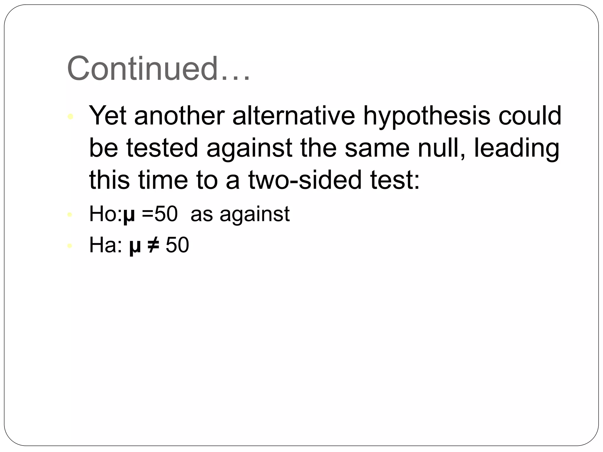 Continued…
• Yet another alternative hypothesis could
be tested against the same null, leading
this time to a two-sided test:
• Ho:µ =50 as against
• Ha: µ ≠ 50
 