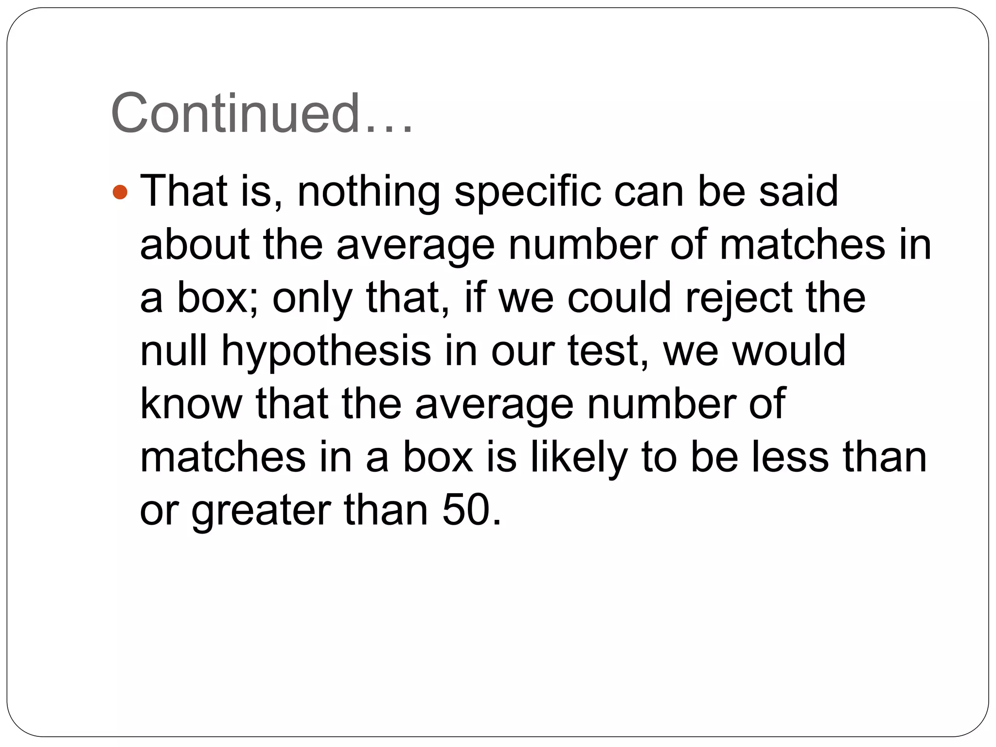 Continued…
 That is, nothing specific can be said
about the average number of matches in
a box; only that, if we could reject the
null hypothesis in our test, we would
know that the average number of
matches in a box is likely to be less than
or greater than 50.
 