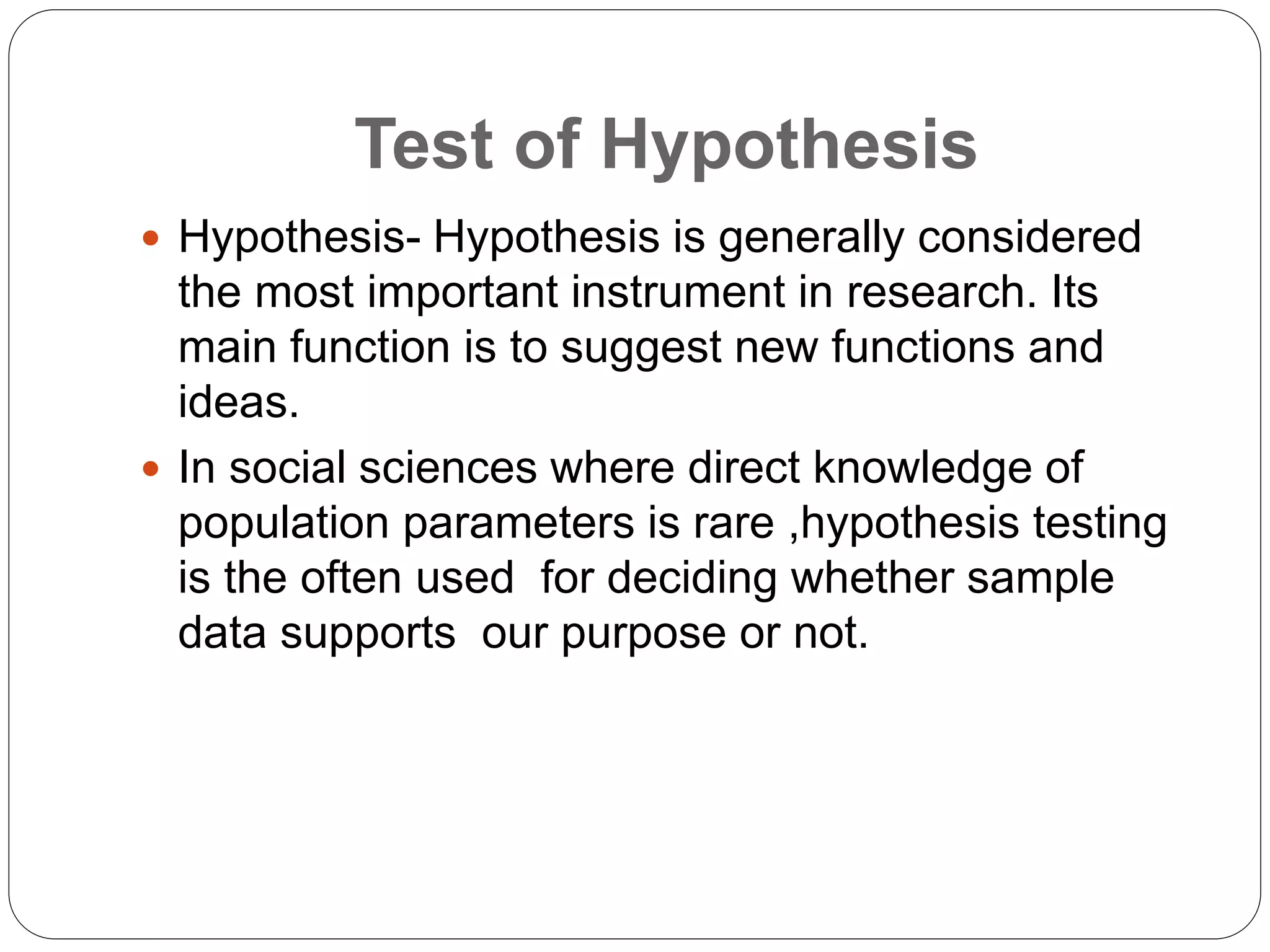 Test of Hypothesis
 Hypothesis- Hypothesis is generally considered
the most important instrument in research. Its
main function is to suggest new functions and
ideas.
 In social sciences where direct knowledge of
population parameters is rare ,hypothesis testing
is the often used for deciding whether sample
data supports our purpose or not.
 