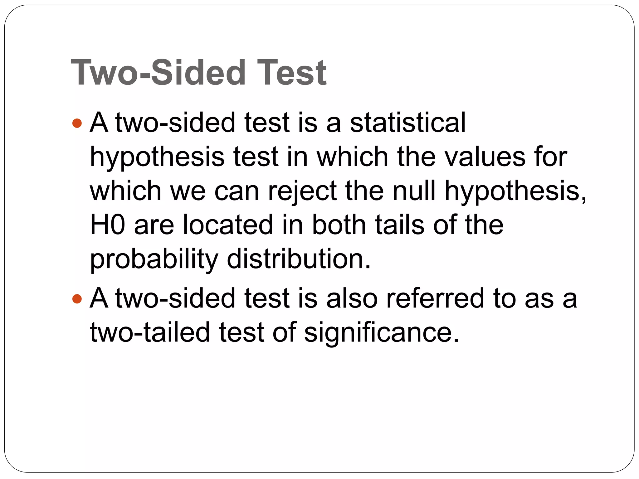 Two-Sided Test
 A two-sided test is a statistical
hypothesis test in which the values for
which we can reject the null hypothesis,
H0 are located in both tails of the
probability distribution.
 A two-sided test is also referred to as a
two-tailed test of significance.
 