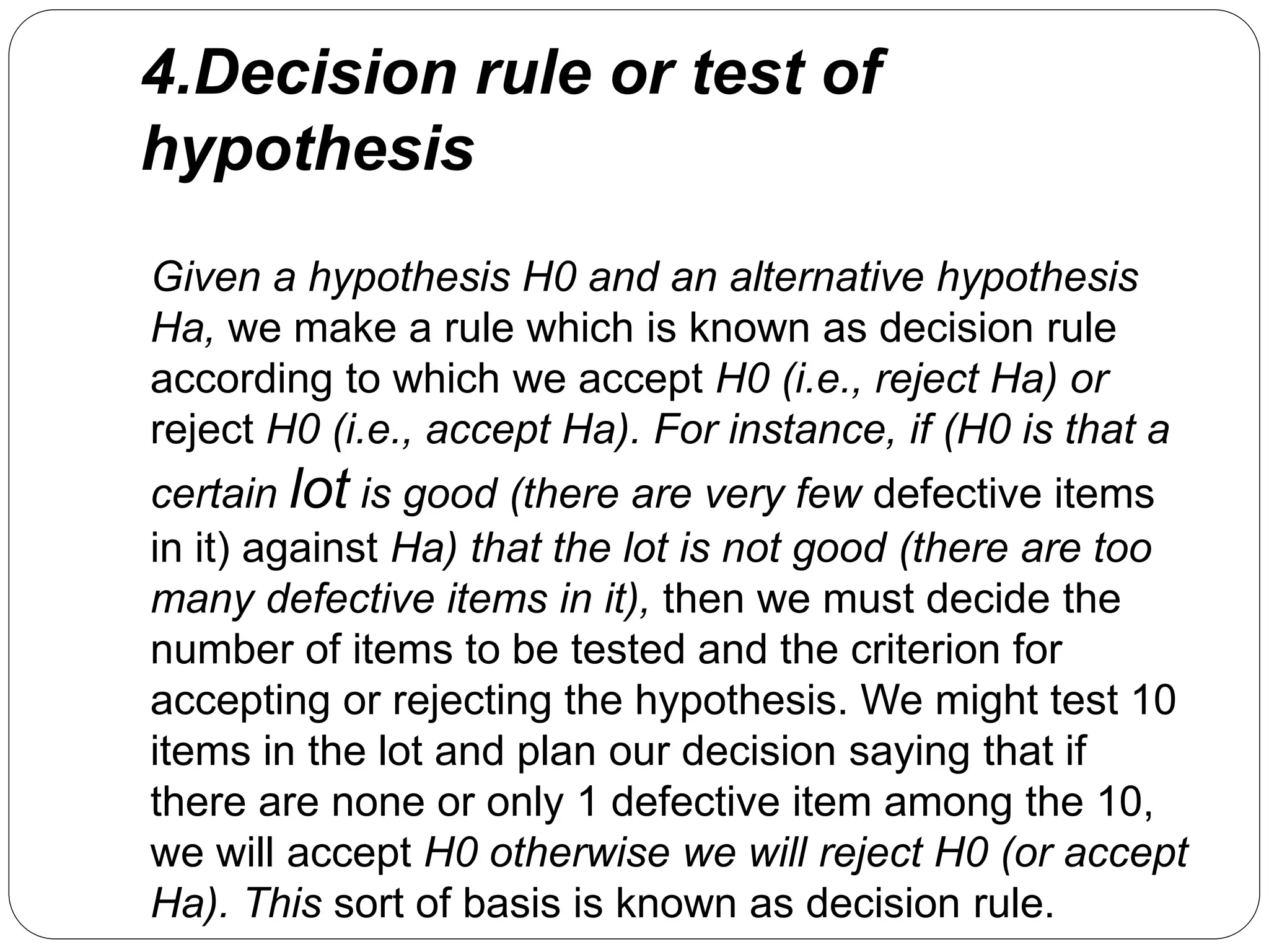4.Decision rule or test of
hypothesis
Given a hypothesis H0 and an alternative hypothesis
Ha, we make a rule which is known as decision rule
according to which we accept H0 (i.e., reject Ha) or
reject H0 (i.e., accept Ha). For instance, if (H0 is that a
certain lot is good (there are very few defective items
in it) against Ha) that the lot is not good (there are too
many defective items in it), then we must decide the
number of items to be tested and the criterion for
accepting or rejecting the hypothesis. We might test 10
items in the lot and plan our decision saying that if
there are none or only 1 defective item among the 10,
we will accept H0 otherwise we will reject H0 (or accept
Ha). This sort of basis is known as decision rule.
 
