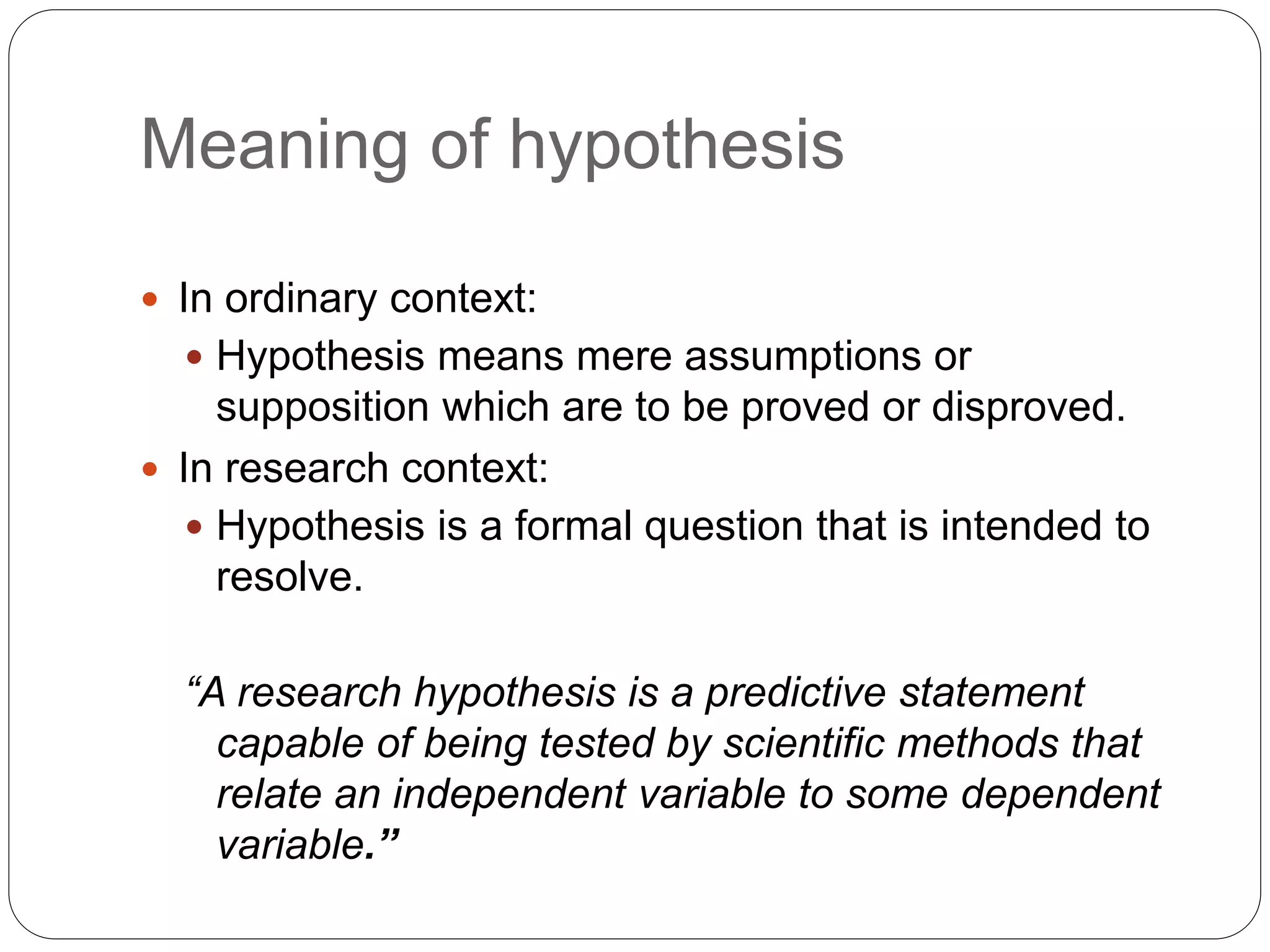 Meaning of hypothesis
 In ordinary context:
 Hypothesis means mere assumptions or
supposition which are to be proved or disproved.
 In research context:
 Hypothesis is a formal question that is intended to
resolve.
“A research hypothesis is a predictive statement
capable of being tested by scientific methods that
relate an independent variable to some dependent
variable.”
 