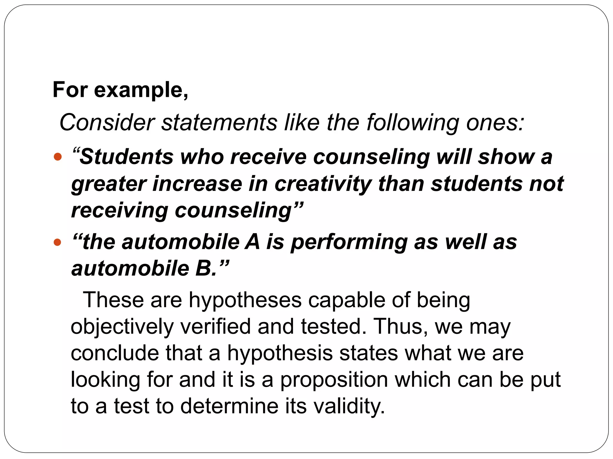 For example,
Consider statements like the following ones:
 “Students who receive counseling will show a
greater increase in creativity than students not
receiving counseling”
 “the automobile A is performing as well as
automobile B.”
These are hypotheses capable of being
objectively verified and tested. Thus, we may
conclude that a hypothesis states what we are
looking for and it is a proposition which can be put
to a test to determine its validity.
 