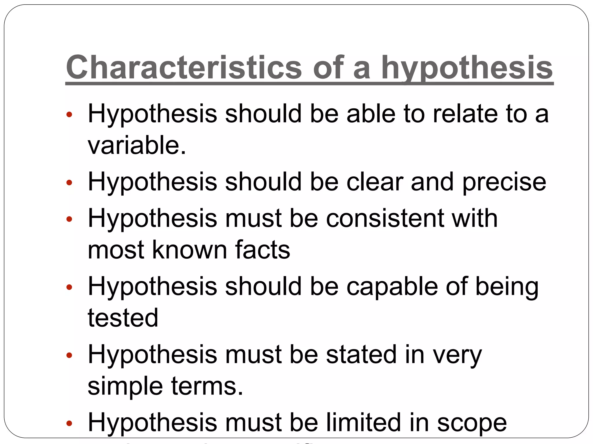 Characteristics of a hypothesis
• Hypothesis should be able to relate to a
variable.
• Hypothesis should be clear and precise
• Hypothesis must be consistent with
most known facts
• Hypothesis should be capable of being
tested
• Hypothesis must be stated in very
simple terms.
• Hypothesis must be limited in scope
 