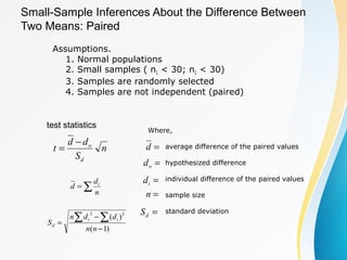 Where,
average difference of the paired values
hypothesized difference
individual difference of the paired values
sample size
standard deviation
Small-Sample Inferences About the Difference Between
Two Means: Paired
Assumptions.
1. Normal populations
2. Small samples ( n1 < 30; n2 < 30)
3. Samples are randomly selected
4. Samples are not independent (paired)
n
S
dd
t
d
o−
= =d
test statistics
∑=
n
d
d i
)1(
)( 22
−
−
=
∑ ∑
nn
ddn
S ii
d
=od
=id
=n
=dS
 