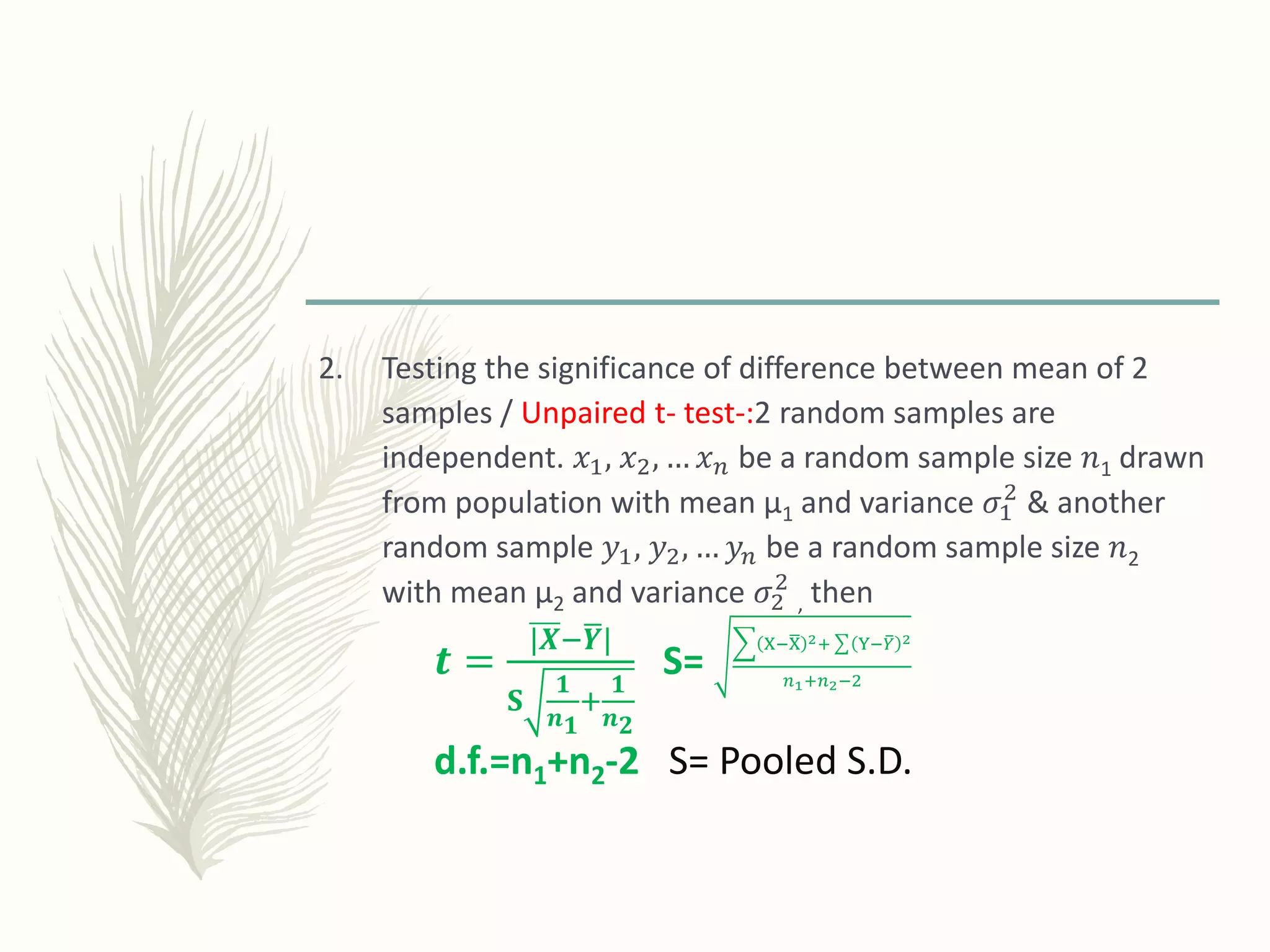 2. Testing the significance of difference between mean of 2
samples / Unpaired t- test-:2 random samples are
independent. 𝑥1, 𝑥2, … 𝑥 𝑛 be a random sample size 𝑛1 drawn
from population with mean µ1 and variance 𝜎1
2
& another
random sample 𝑦1, 𝑦2, … 𝑦𝑛 be a random sample size 𝑛2
with mean µ2 and variance 𝜎2
2
, then
𝒕 =
|𝑿− 𝒀|
𝐒
𝟏
𝒏 𝟏
+
𝟏
𝒏 𝟐
S=
X−X 2+ Y− 𝑌 2
𝑛1+𝑛2−2
d.f.=n1+n2-2 S= Pooled S.D.
 