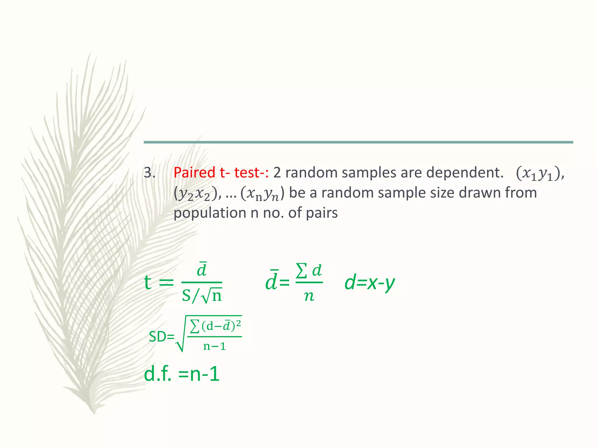 3. Paired t- test-: 2 random samples are dependent. (𝑥1 𝑦1),
(𝑦2 𝑥2), … (𝑥n 𝑦𝑛) be a random sample size drawn from
population n no. of pairs
t =
𝑑
S n
𝑑=
𝑑
𝑛
d=x-y
SD=
d− 𝑑 2
n−1
d.f. =n-1
 