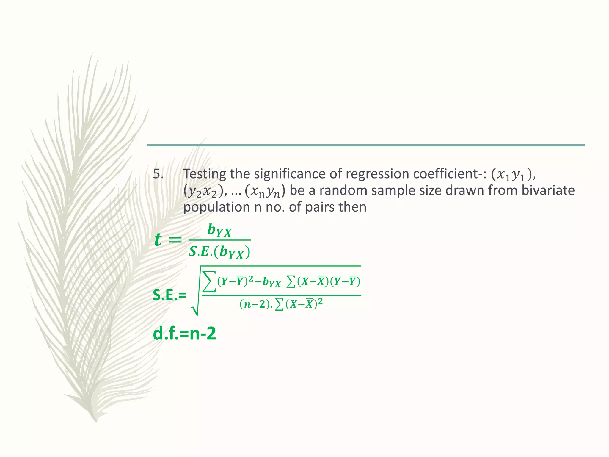 5. Testing the significance of regression coefficient-: (𝑥1 𝑦1),
(𝑦2 𝑥2), … (𝑥n 𝑦 𝑛) be a random sample size drawn from bivariate
population n no. of pairs then
𝒕 =
𝒃 𝒀𝑿
𝑺.𝑬.(𝒃 𝒀𝑿)
S.E.=
𝒀− 𝒀 𝟐−𝒃 𝒀𝑿 𝑿− 𝑿 𝒀− 𝒀
𝒏−𝟐 . 𝑿− 𝑿 𝟐
d.f.=n-2
 