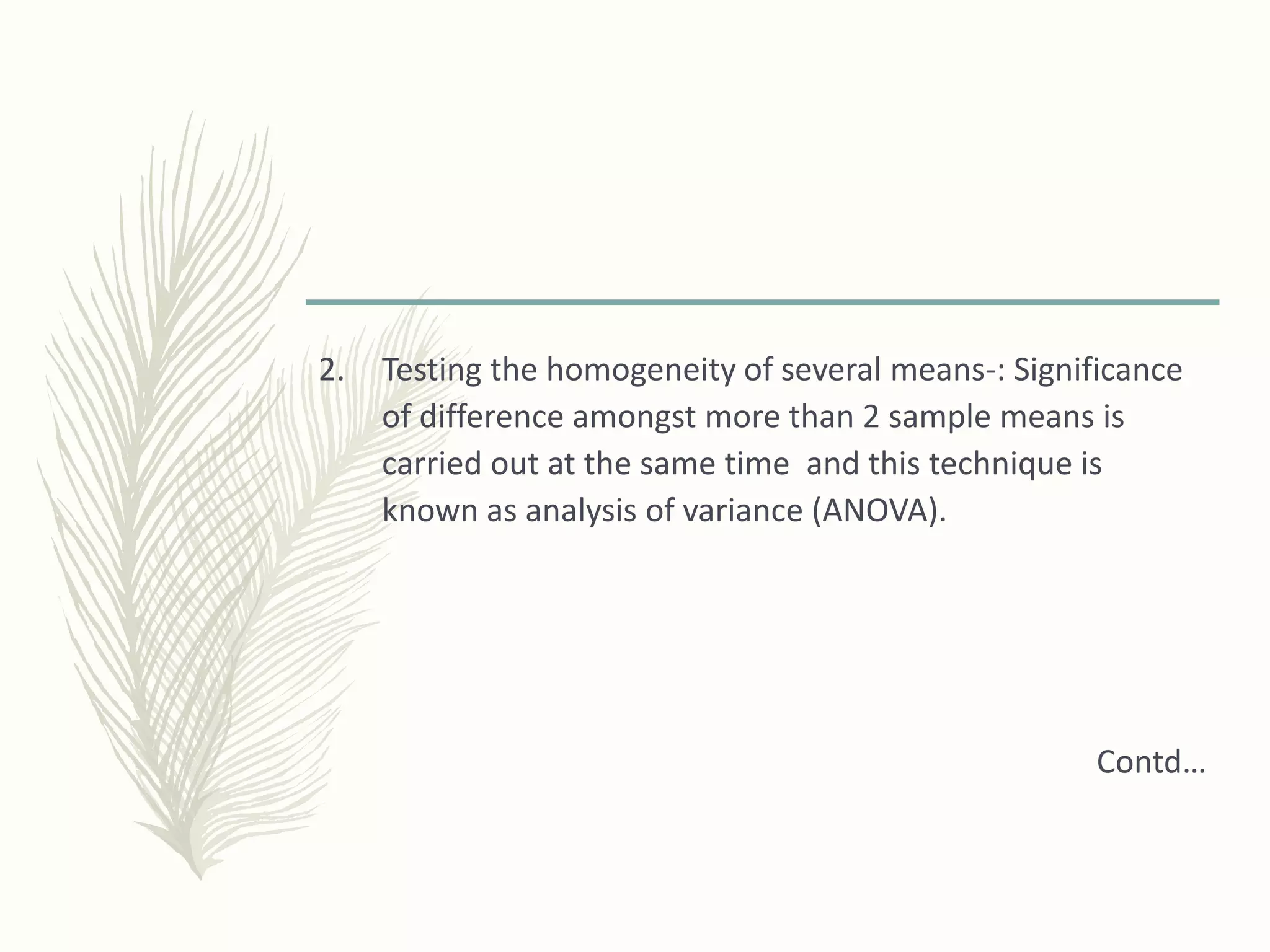 2. Testing the homogeneity of several means-: Significance
of difference amongst more than 2 sample means is
carried out at the same time and this technique is
known as analysis of variance (ANOVA).
Contd…
 