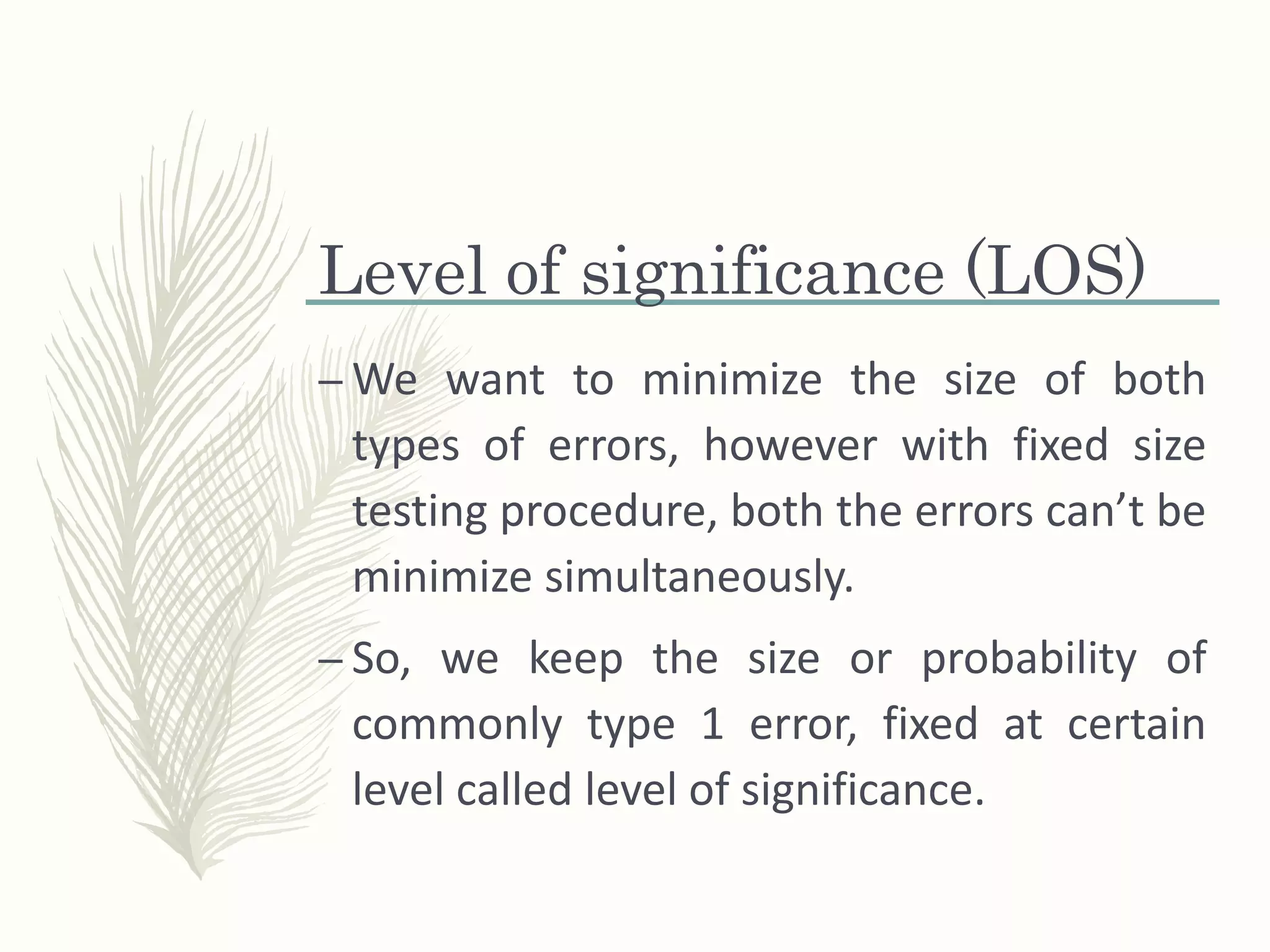 Level of significance (LOS)
– We want to minimize the size of both
types of errors, however with fixed size
testing procedure, both the errors can’t be
minimize simultaneously.
– So, we keep the size or probability of
commonly type 1 error, fixed at certain
level called level of significance.
 