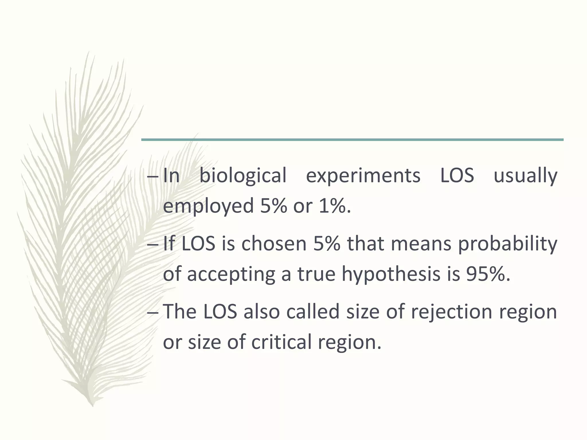 – In biological experiments LOS usually
employed 5% or 1%.
– If LOS is chosen 5% that means probability
of accepting a true hypothesis is 95%.
– The LOS also called size of rejection region
or size of critical region.
 