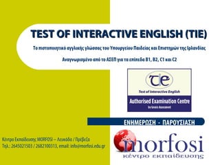 TEST OF INTERACTIVE ENGLISH (TIE)TEST OF INTERACTIVE ENGLISH (TIE)
Το πιστοποιητικό αγγλικής γλώσσας του Υπουργείου Παιδείας και Επιστημών της Ιρλανδίας
Αναγνωρισμένο από το ΑΣΕΠ για τα επίπεδα Β1, Β2, C1 και C2
ΕΝΗΜΕΡΩΣΗ - ΠΑΡΟΥΣΙΑΣΗ
Κέντρο Εκπαίδευσης MORFOSI – Λευκάδα / Πρέβεζα
Τηλ.: 2645021503 / 2682100313, email: info@morfosi.edu.gr
 