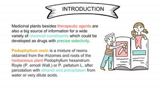 Medicinal plants besides therapeutic agents are
also a big source of information for a wide
variety of chemical constituents which could be
developed as drugs with precise selectivity.
Podophyllum resin is a mixture of resins
obtained from the rhizomes and roots of the
herbaceous plant Podophyllum hexandrum
Royle (P. emodi Wall.) or P. peltatum L. after
percolation with ethanol and precipitation from
water or very dilute acids.
INTRODUCTION
 