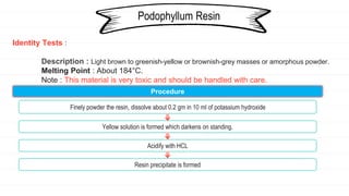 Identity Tests :
Description : Light brown to greenish-yellow or brownish-grey masses or amorphous powder.
Melting Point : About 184°C.
Note : This material is very toxic and should be handled with care.
Podophyllum Resin
Procedure
Finely powder the resin, dissolve about 0.2 gm in 10 ml of potassium hydroxide
Yellow solution is formed which darkens on standing.
Acidify with HCL
Resin precipitate is formed
 