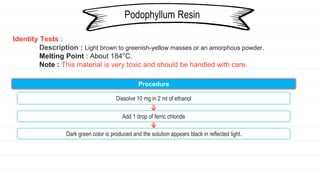 Identity Tests :
Description : Light brown to greenish-yellow masses or an amorphous powder.
Melting Point : About 184°C.
Note : This material is very toxic and should be handled with care.
Podophyllum Resin
Procedure
Dissolve 10 mg in 2 ml of ethanol
Add 1 drop of ferric chloride
Dark green color is produced and the solution appears black in reflected light.
 
