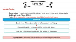 Identity Tests :
Description : Light brown to greenish-yellow or brownish-grey or an amorphous powder.
Melting Point : About 184°C.
Note : This material is very toxic and should be handled with care.
Senna Fruit
Procedure
Sprinkle 10 mg of the powdered fruit on the surface of about 1 ml of H2so4
Without stirring within 5 minutes a greenish to brownish color appears
Other color - Red indicate the presence of other species. Eg. C. auriculata
Degradation test: Discoloration of the test material usually indicates gross degradation.
 