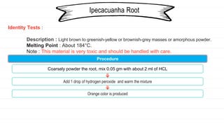 Identity Tests :
Description : Light brown to greenish-yellow or brownish-grey masses or amorphous powder.
Melting Point : About 184°C.
Note : This material is very toxic and should be handled with care.
Ipecacuanha Root
Procedure
Coarsely powder the root, mix 0.05 gm with about 2 ml of HCL
Add 1 drop of hydrogen peroxide and warm the mixture
Orange color is produced
 