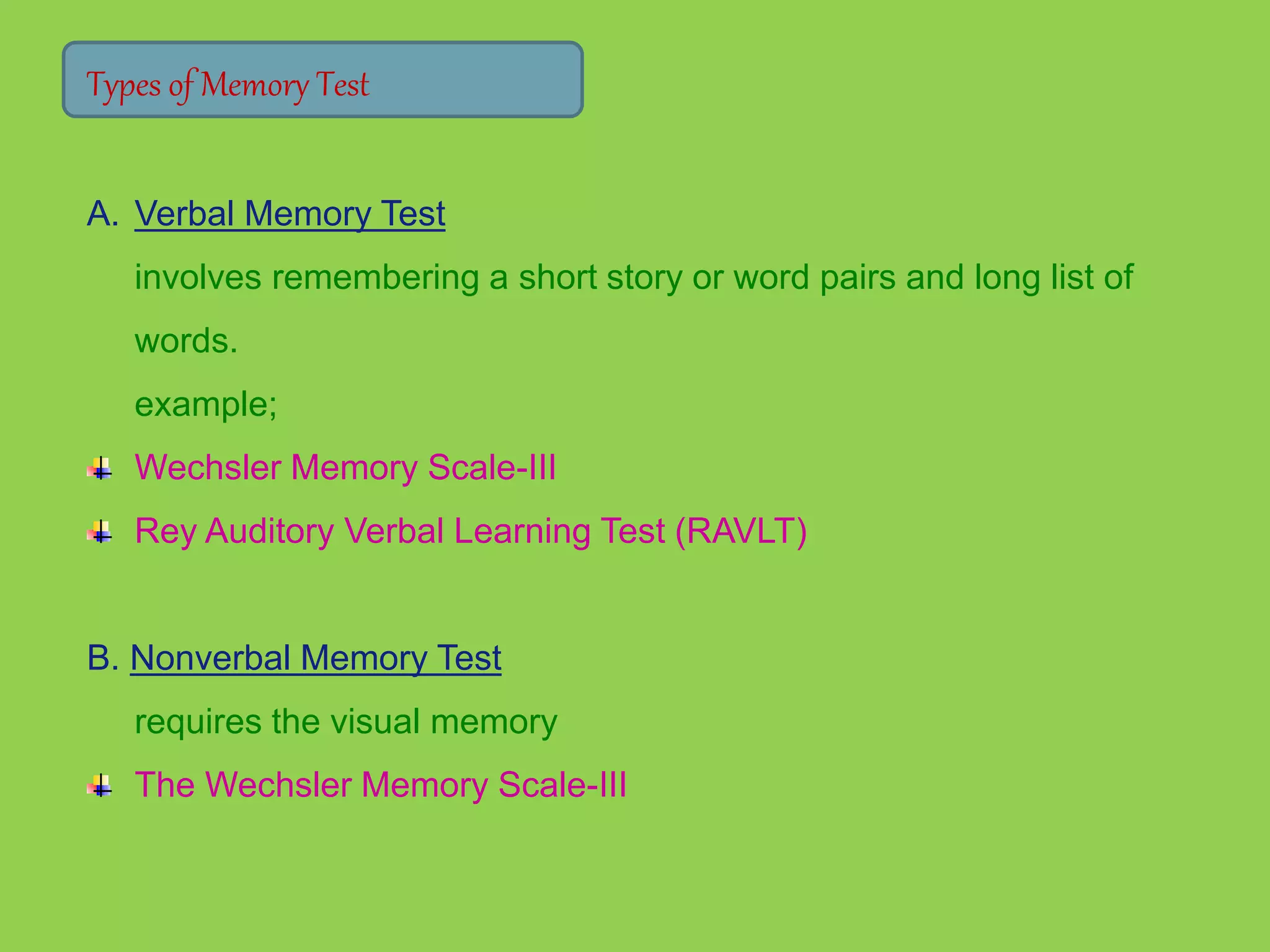 Types of Memory Test 
A. Verbal Memory Test 
involves remembering a short story or word pairs and long list of 
words. 
example; 
Wechsler Memory Scale-III 
Rey Auditory Verbal Learning Test (RAVLT) 
B. Nonverbal Memory Test 
requires the visual memory 
The Wechsler Memory Scale-III 
 