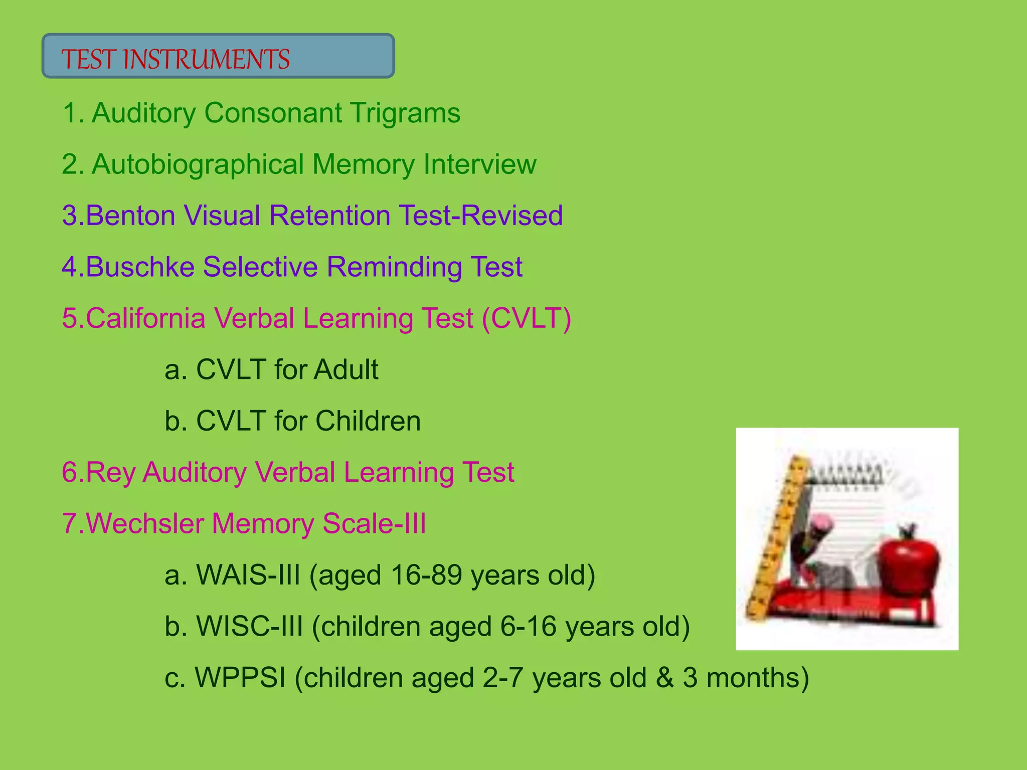 TEST INSTRUMENTS 
1. Auditory Consonant Trigrams 
2. Autobiographical Memory Interview 
3.Benton Visual Retention Test-Revised 
4.Buschke Selective Reminding Test 
5.California Verbal Learning Test (CVLT) 
a. CVLT for Adult 
b. CVLT for Children 
6.Rey Auditory Verbal Learning Test 
7.Wechsler Memory Scale-III 
a. WAIS-III (aged 16-89 years old) 
b. WISC-III (children aged 6-16 years old) 
c. WPPSI (children aged 2-7 years old & 3 months) 
 