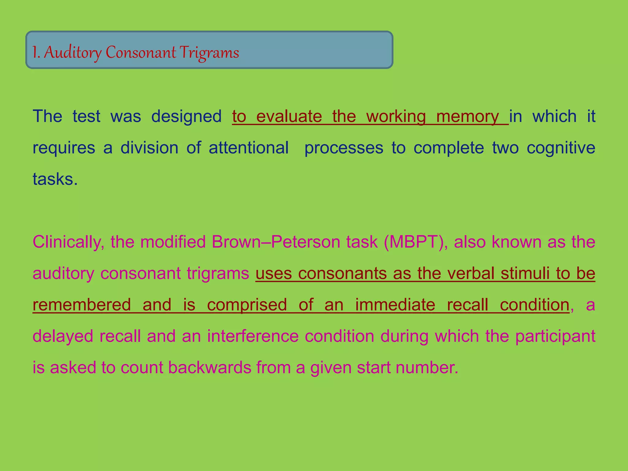 I. Auditory Consonant Trigrams 
The test was designed to evaluate the working memory in which it 
requires a division of attentional processes to complete two cognitive 
tasks. 
Clinically, the modified Brown–Peterson task (MBPT), also known as the 
auditory consonant trigrams uses consonants as the verbal stimuli to be 
remembered and is comprised of an immediate recall condition, a 
delayed recall and an interference condition during which the participant 
is asked to count backwards from a given start number. 
 