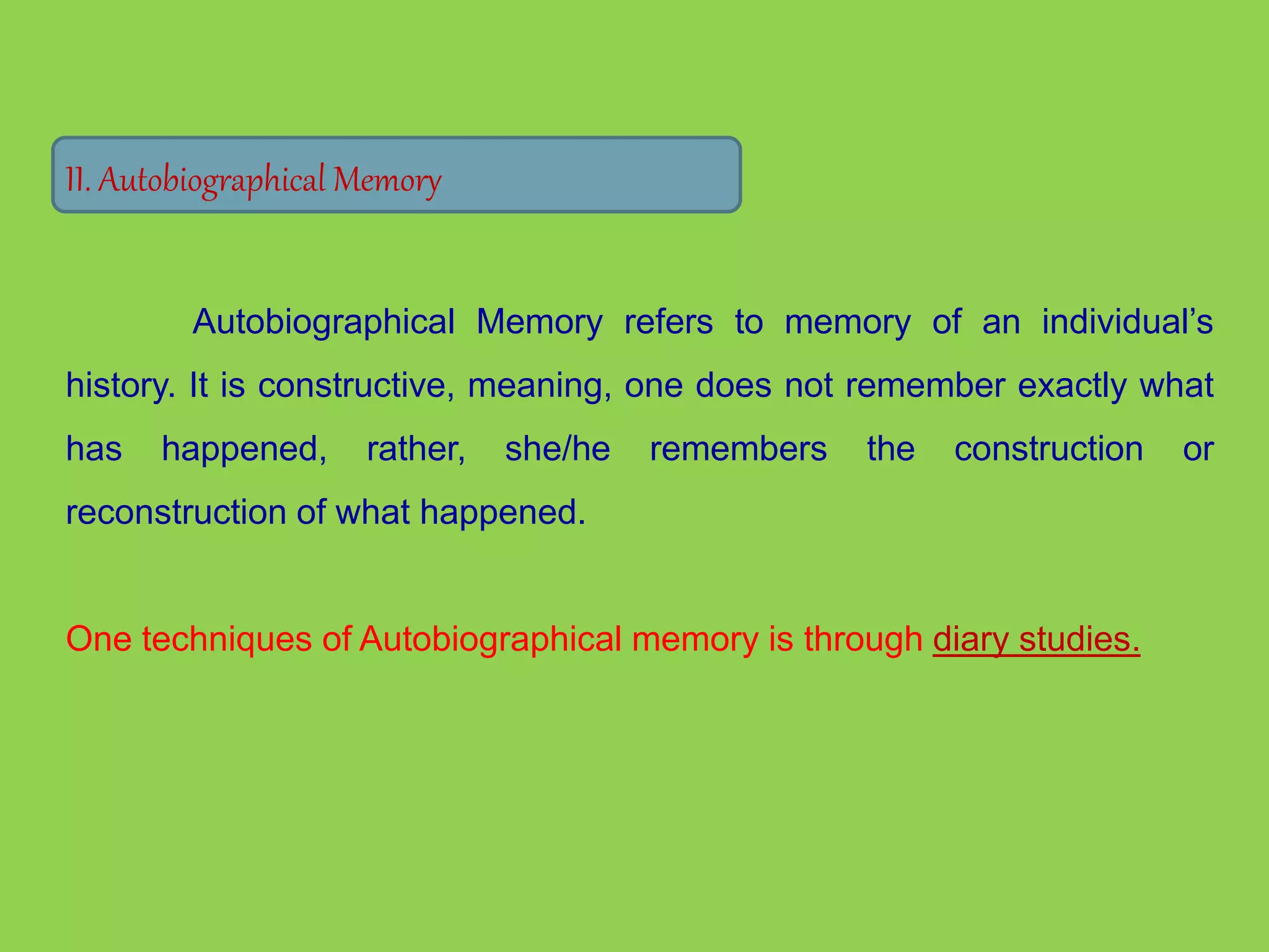 II. Autobiographical Memory 
Autobiographical Memory refers to memory of an individual’s 
history. It is constructive, meaning, one does not remember exactly what 
has happened, rather, she/he remembers the construction or 
reconstruction of what happened. 
One techniques of Autobiographical memory is through diary studies. 
 