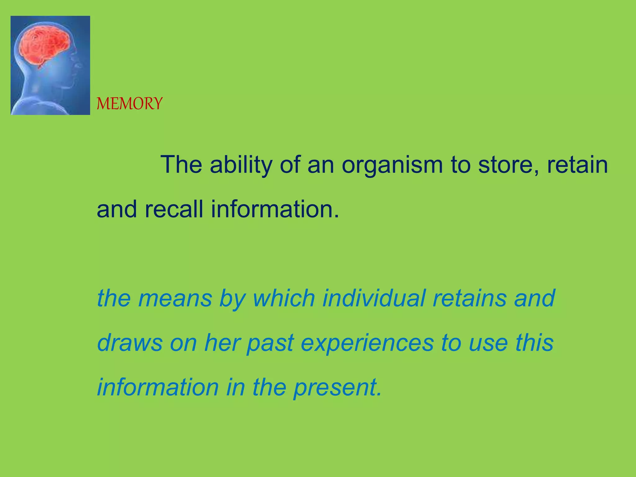 MEMORY 
The ability of an organism to store, retain 
and recall information. 
the means by which individual retains and 
draws on her past experiences to use this 
information in the present. 
 