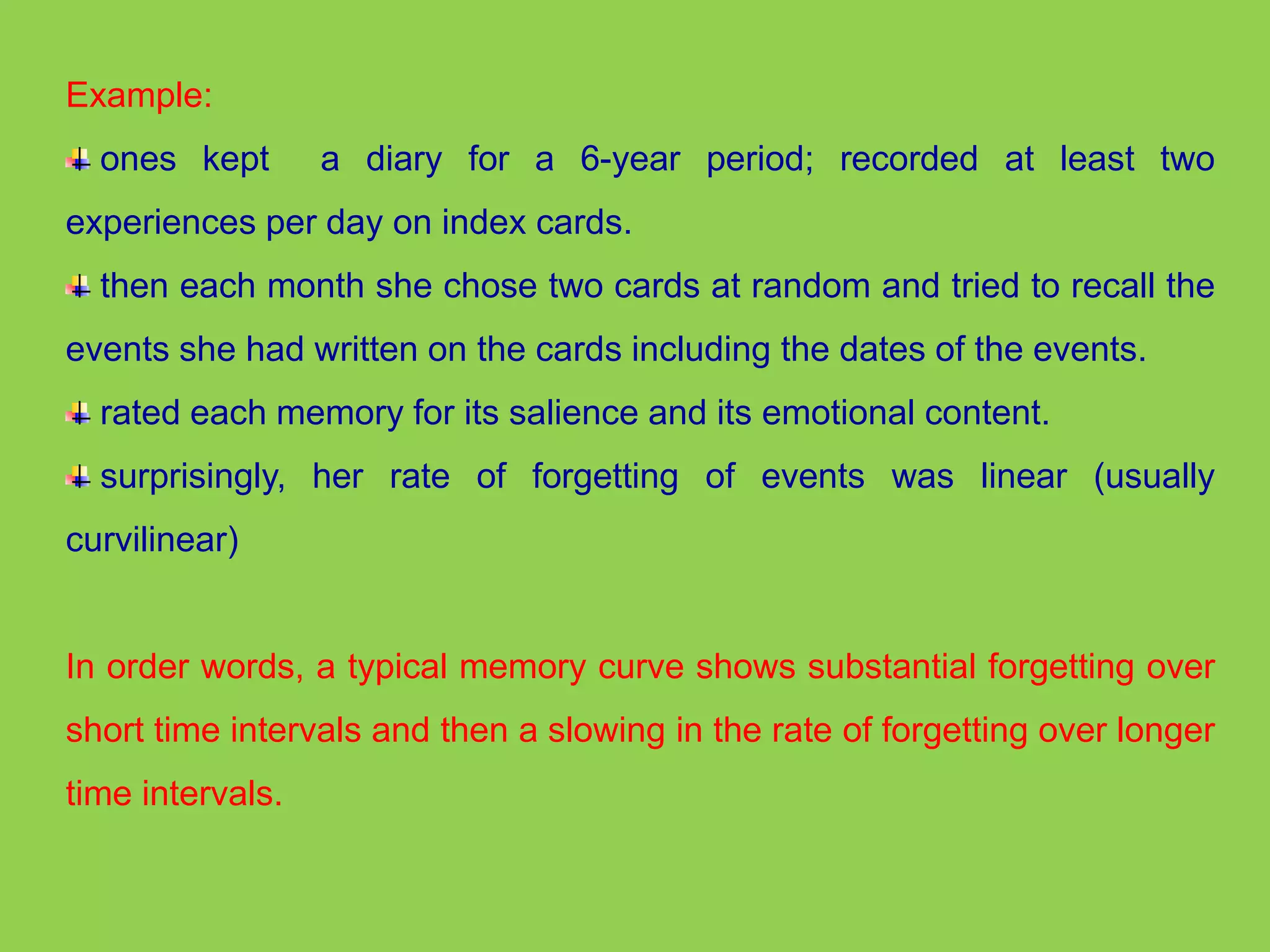 Example: 
ones kept a diary for a 6-year period; recorded at least two 
experiences per day on index cards. 
then each month she chose two cards at random and tried to recall the 
events she had written on the cards including the dates of the events. 
rated each memory for its salience and its emotional content. 
surprisingly, her rate of forgetting of events was linear (usually 
curvilinear) 
In order words, a typical memory curve shows substantial forgetting over 
short time intervals and then a slowing in the rate of forgetting over longer 
time intervals. 
 
