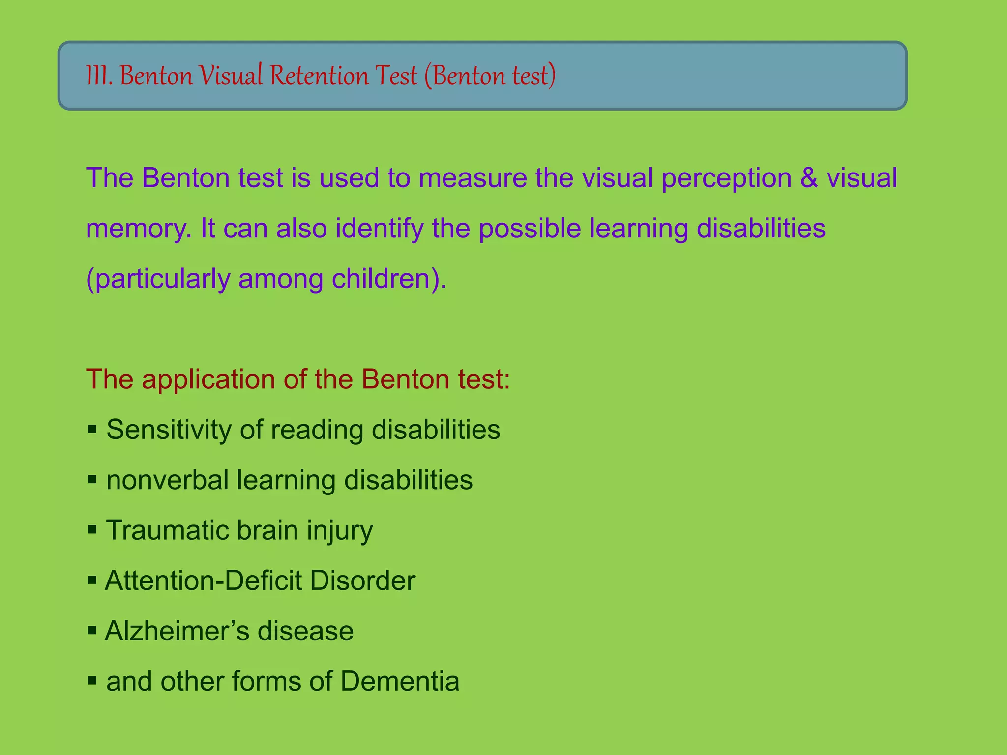 III. Benton Visual Retention Test (Benton test) 
The Benton test is used to measure the visual perception & visual 
memory. It can also identify the possible learning disabilities 
(particularly among children). 
The application of the Benton test: 
 Sensitivity of reading disabilities 
 nonverbal learning disabilities 
 Traumatic brain injury 
 Attention-Deficit Disorder 
 Alzheimer’s disease 
 and other forms of Dementia 
 